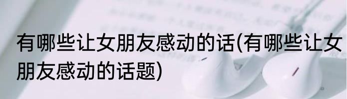 有哪些让女朋友感动的话(有哪些让女朋友感动的话题)