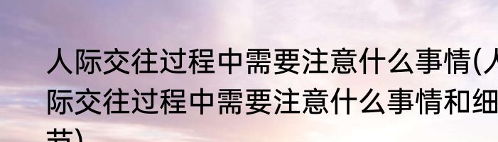 人际交往过程中需要注意什么事情(人际交往过程中需要注意什么事情和细节)