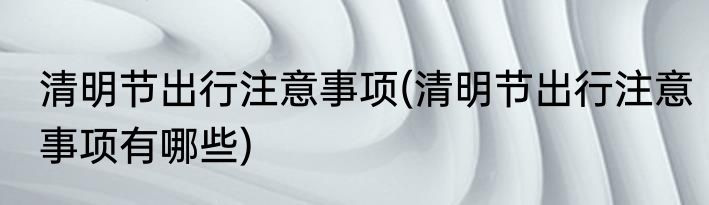 清明节出行注意事项(清明节出行注意事项有哪些)