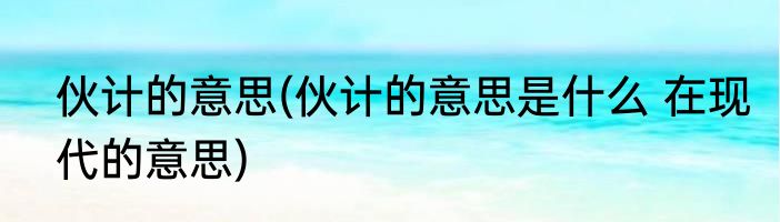 伙计的意思(伙计的意思是什么 在现代的意思)