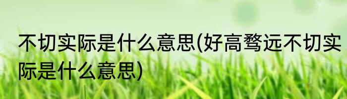 不切实际是什么意思(好高骛远不切实际是什么意思)