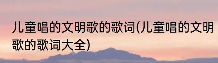 儿童唱的文明歌的歌词(儿童唱的文明歌的歌词大全)