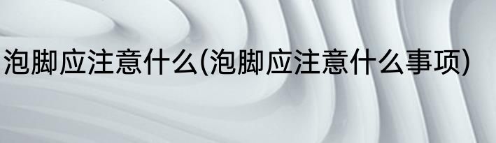 泡脚应注意什么(泡脚应注意什么事项)