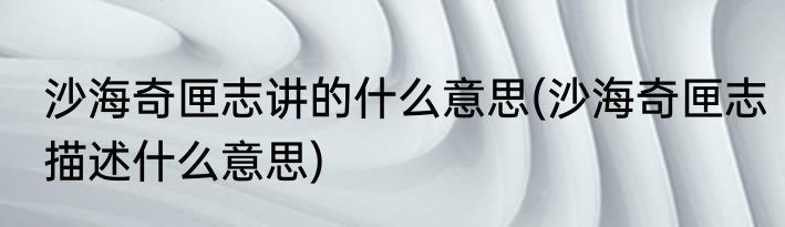沙海奇匣志讲的什么意思(沙海奇匣志描述什么意思)