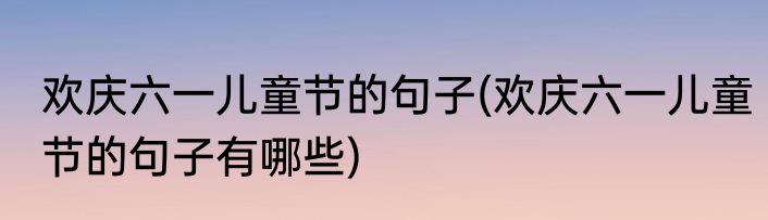 欢庆六一儿童节的句子(欢庆六一儿童节的句子有哪些)