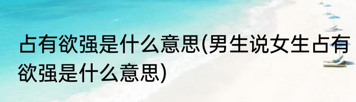 占有欲强是什么意思(男生说女生占有欲强是什么意思)