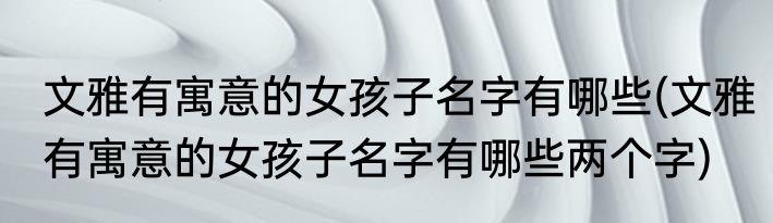 文雅有寓意的女孩子名字有哪些(文雅有寓意的女孩子名字有哪些两个字)