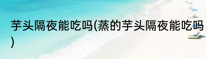 芋头隔夜能吃吗(蒸的芋头隔夜能吃吗)