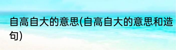 自高自大的意思(自高自大的意思和造句)