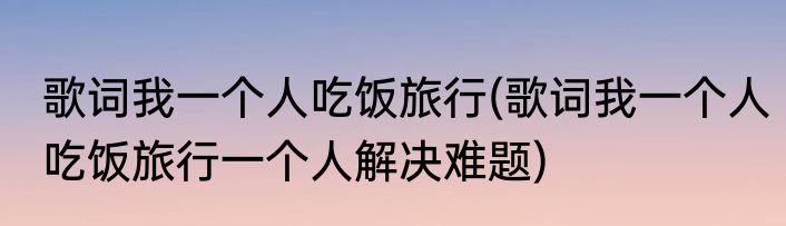 歌词我一个人吃饭旅行(歌词我一个人吃饭旅行一个人解决难题)