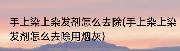 手上染上染发剂怎么去除(手上染上染发剂怎么去除用烟灰)