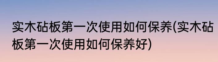 实木砧板第一次使用如何保养(实木砧板第一次使用如何保养好)