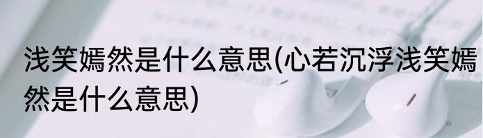 浅笑嫣然是什么意思(心若沉浮浅笑嫣然是什么意思)