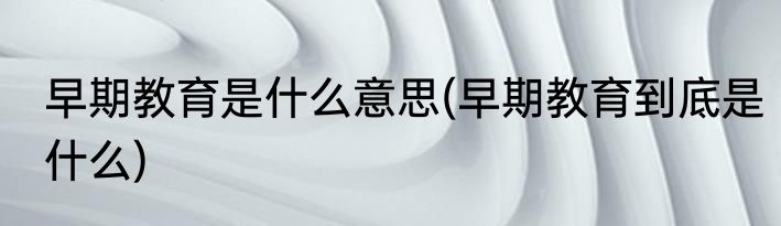 早期教育是什么意思(早期教育到底是什么)