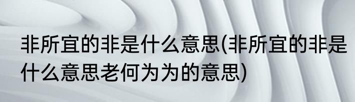 非所宜的非是什么意思(非所宜的非是什么意思老何为为的意思)