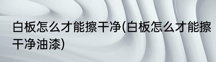 白板怎么才能擦干净(白板怎么才能擦干净油漆)