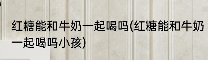 红糖能和牛奶一起喝吗(红糖能和牛奶一起喝吗小孩)