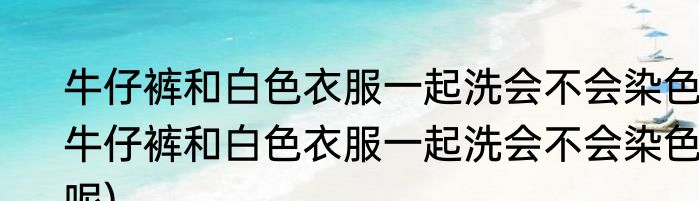 牛仔裤和白色衣服一起洗会不会染色(牛仔裤和白色衣服一起洗会不会染色呢)