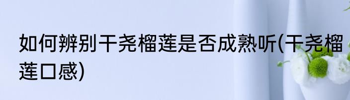 如何辨别干尧榴莲是否成熟听(干尧榴莲口感)
