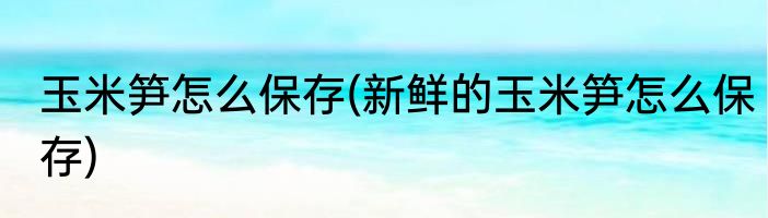 玉米笋怎么保存(新鲜的玉米笋怎么保存)