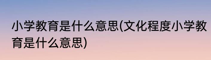小学教育是什么意思(文化程度小学教育是什么意思)
