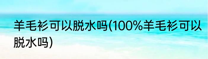 羊毛衫可以脱水吗(100%羊毛衫可以脱水吗)