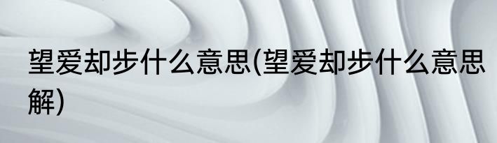 望爱却步什么意思(望爱却步什么意思解)