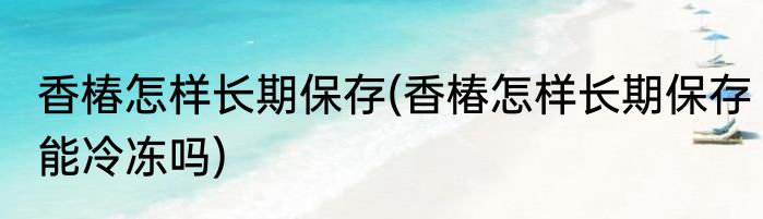 香椿怎样长期保存(香椿怎样长期保存能冷冻吗)
