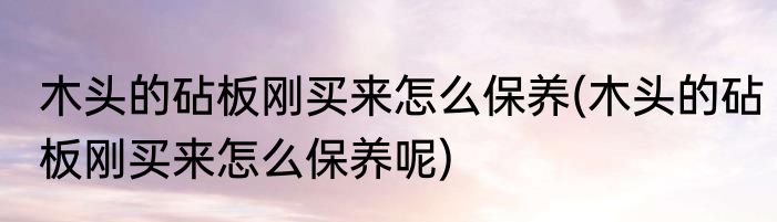 木头的砧板刚买来怎么保养(木头的砧板刚买来怎么保养呢)