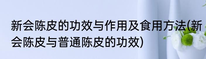新会陈皮的功效与作用及食用方法(新会陈皮与普通陈皮的功效)