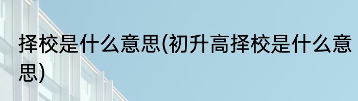 择校是什么意思(初升高择校是什么意思)