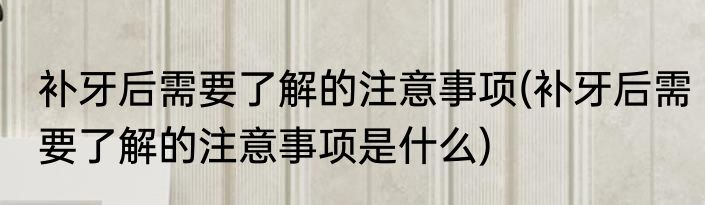 补牙后需要了解的注意事项(补牙后需要了解的注意事项是什么)