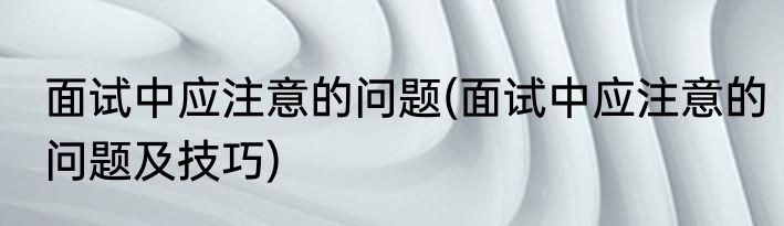 面试中应注意的问题(面试中应注意的问题及技巧)