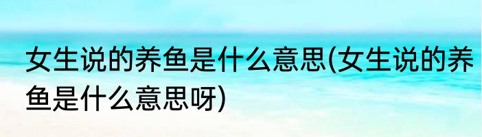 女生说的养鱼是什么意思(女生说的养鱼是什么意思呀)