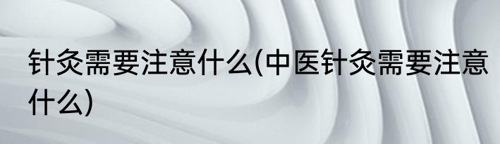 针灸需要注意什么(中医针灸需要注意什么)