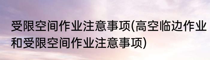 受限空间作业注意事项(高空临边作业和受限空间作业注意事项)