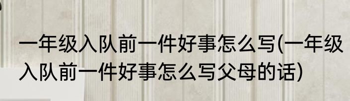 一年级入队前一件好事怎么写(一年级入队前一件好事怎么写父母的话)