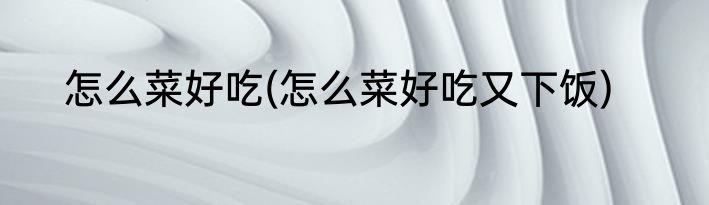 怎么菜好吃(怎么菜好吃又下饭)