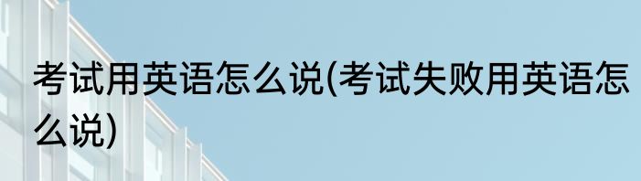 考试用英语怎么说(考试失败用英语怎么说)