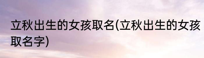 立秋出生的女孩取名(立秋出生的女孩取名字)