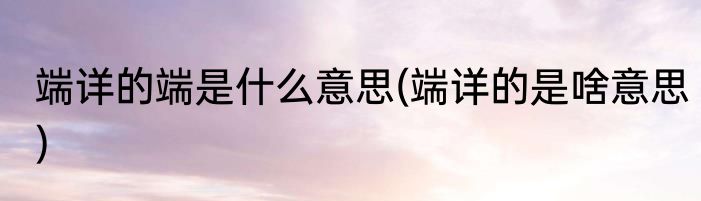 端详的端是什么意思(端详的是啥意思)