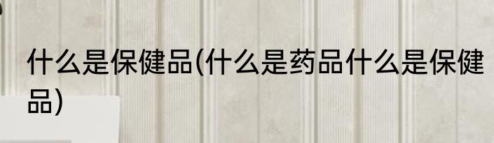 什么是保健品(什么是药品什么是保健品)