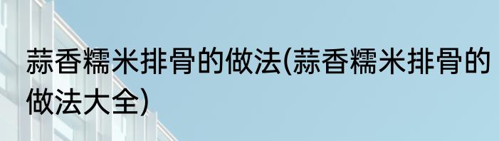 蒜香糯米排骨的做法(蒜香糯米排骨的做法大全)