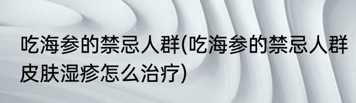 吃海参的禁忌人群(吃海参的禁忌人群皮肤湿疹怎么治疗)