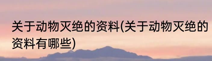 关于动物灭绝的资料(关于动物灭绝的资料有哪些)