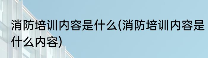 消防培训内容是什么(消防培训内容是什么内容)