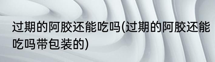 过期的阿胶还能吃吗(过期的阿胶还能吃吗带包装的)