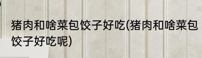 猪肉和啥菜包饺子好吃(猪肉和啥菜包饺子好吃呢)