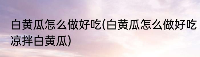 白黄瓜怎么做好吃(白黄瓜怎么做好吃凉拌白黄瓜)