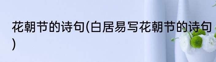 花朝节的诗句(白居易写花朝节的诗句)